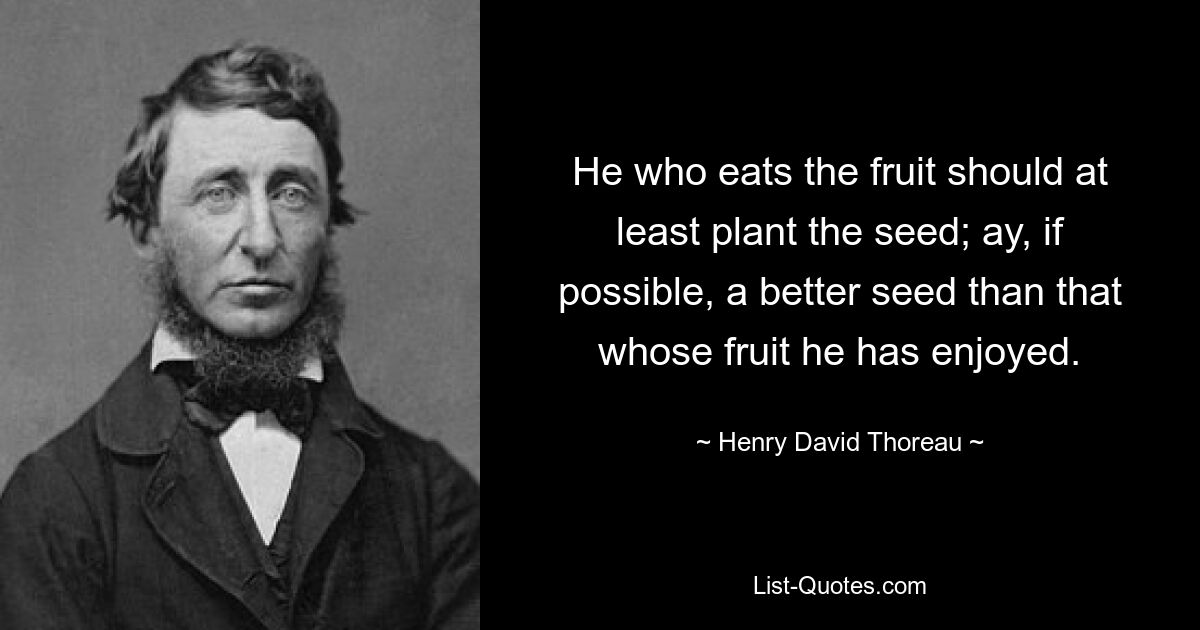 He who eats the fruit should at least plant the seed; ay, if possible, a better seed than that whose fruit he has enjoyed. — © Henry David Thoreau