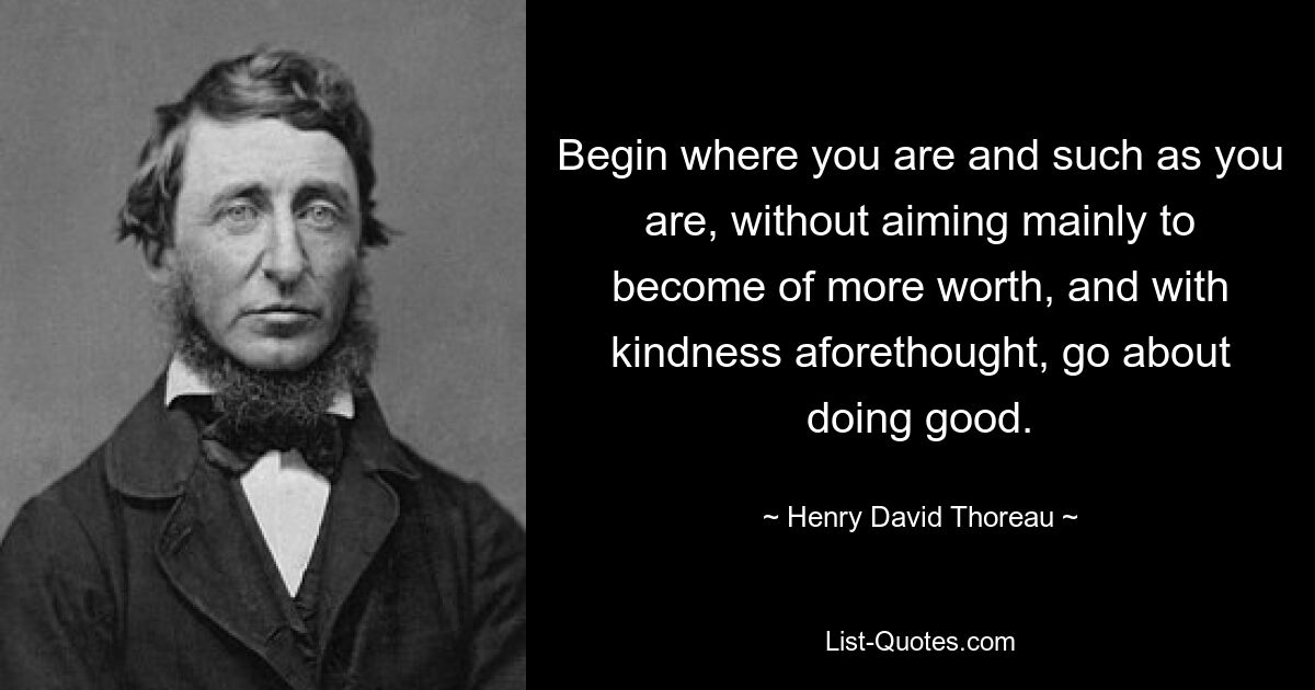 Begin where you are and such as you are, without aiming mainly to become of more worth, and with kindness aforethought, go about doing good. — © Henry David Thoreau