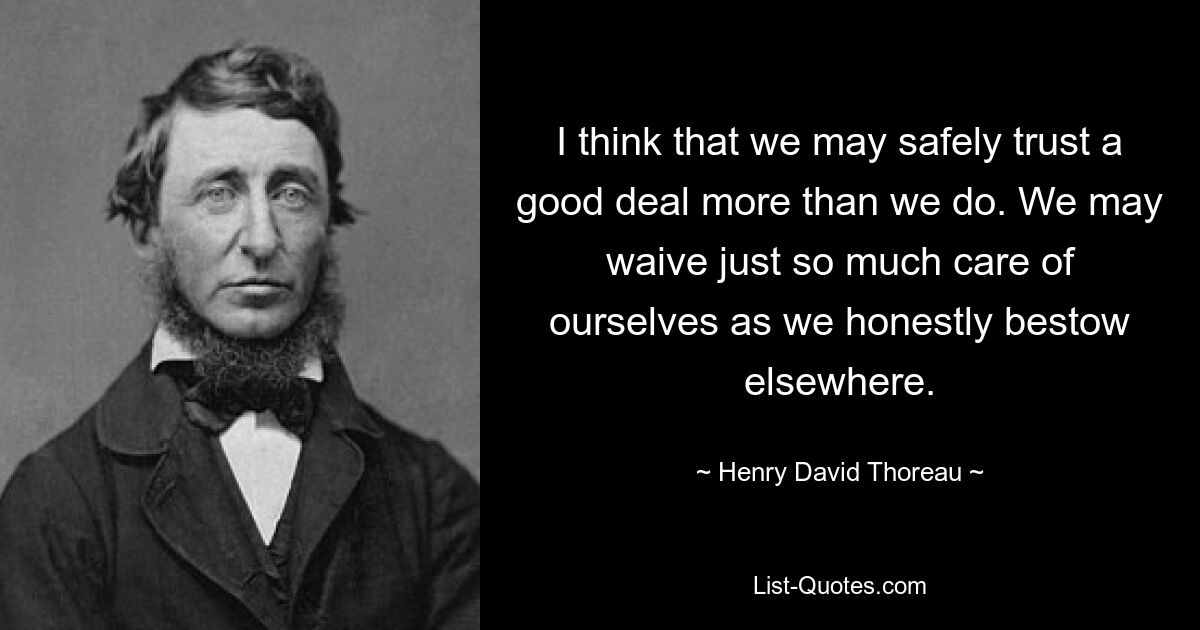 I think that we may safely trust a good deal more than we do. We may waive just so much care of ourselves as we honestly bestow elsewhere. — © Henry David Thoreau