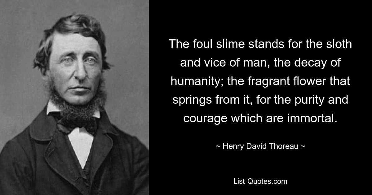 The foul slime stands for the sloth and vice of man, the decay of humanity; the fragrant flower that springs from it, for the purity and courage which are immortal. — © Henry David Thoreau