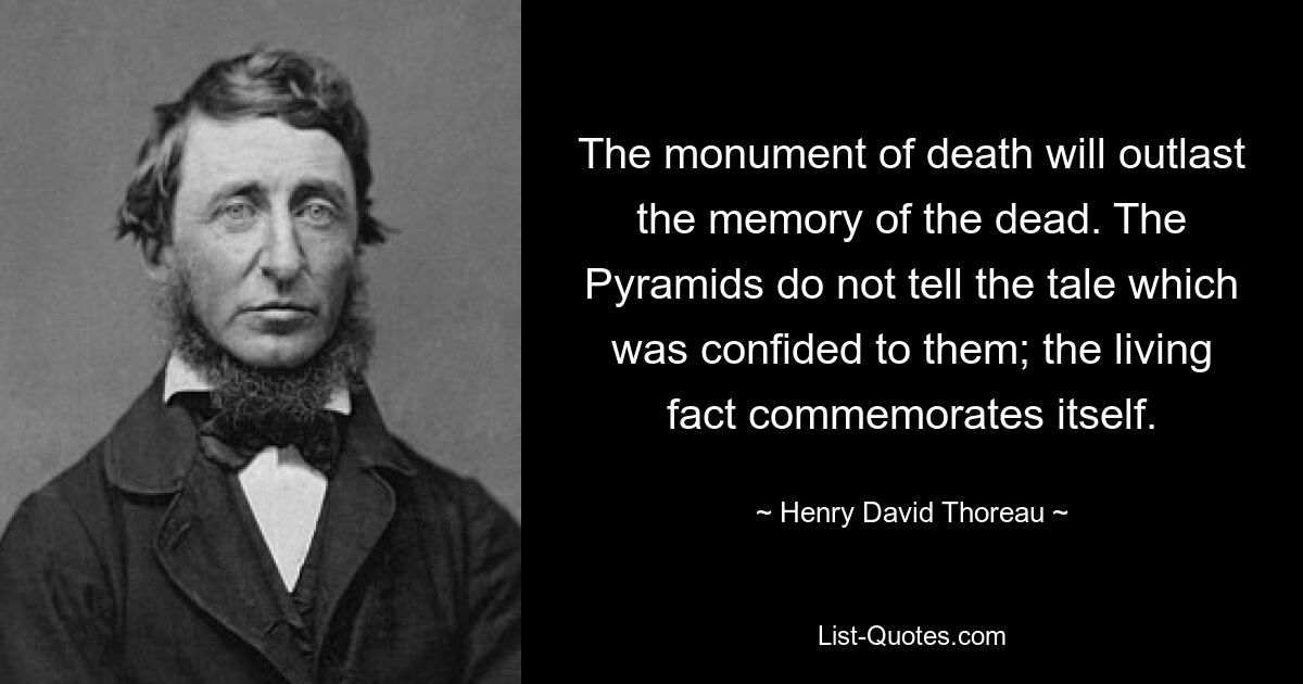 The monument of death will outlast the memory of the dead. The Pyramids do not tell the tale which was confided to them; the living fact commemorates itself. — © Henry David Thoreau