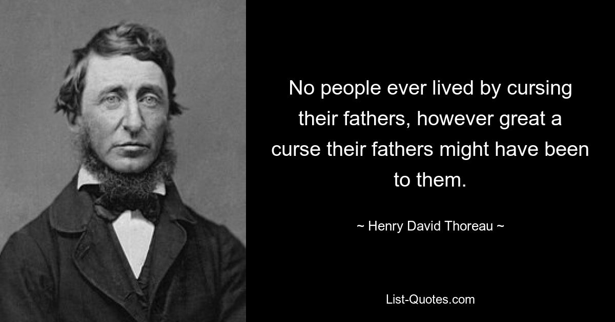 No people ever lived by cursing their fathers, however great a curse their fathers might have been to them. — © Henry David Thoreau