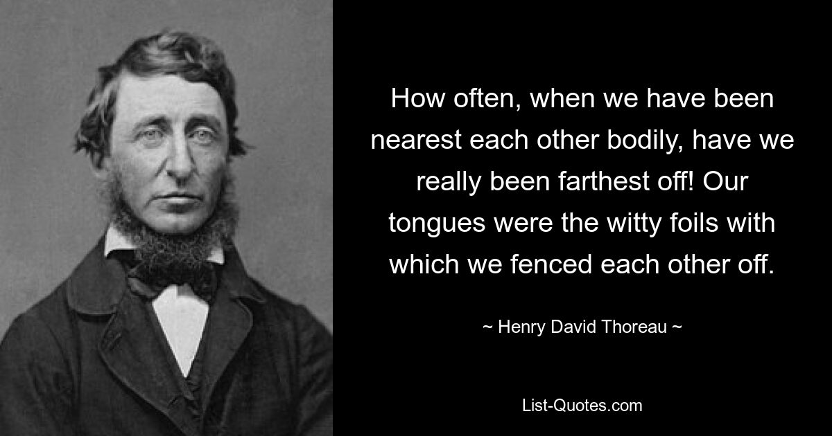 How often, when we have been nearest each other bodily, have we really been farthest off! Our tongues were the witty foils with which we fenced each other off. — © Henry David Thoreau