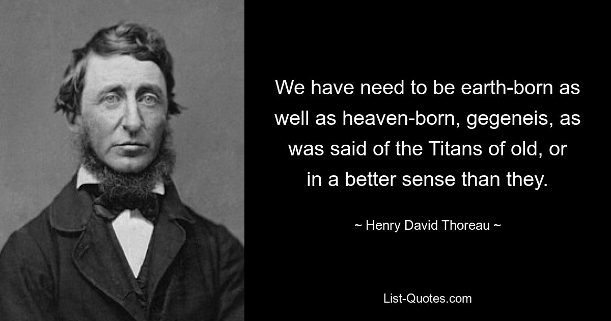 We have need to be earth-born as well as heaven-born, gegeneis, as was said of the Titans of old, or in a better sense than they. — © Henry David Thoreau