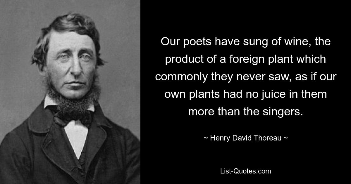 Our poets have sung of wine, the product of a foreign plant which commonly they never saw, as if our own plants had no juice in them more than the singers. — © Henry David Thoreau