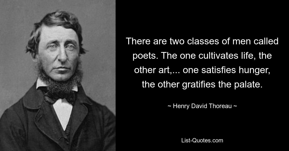 There are two classes of men called poets. The one cultivates life, the other art,... one satisfies hunger, the other gratifies the palate. — © Henry David Thoreau