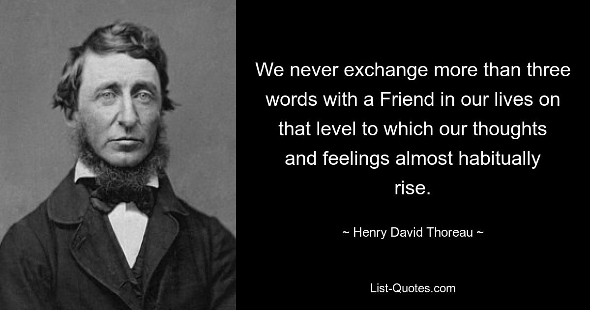 We never exchange more than three words with a Friend in our lives on that level to which our thoughts and feelings almost habitually rise. — © Henry David Thoreau