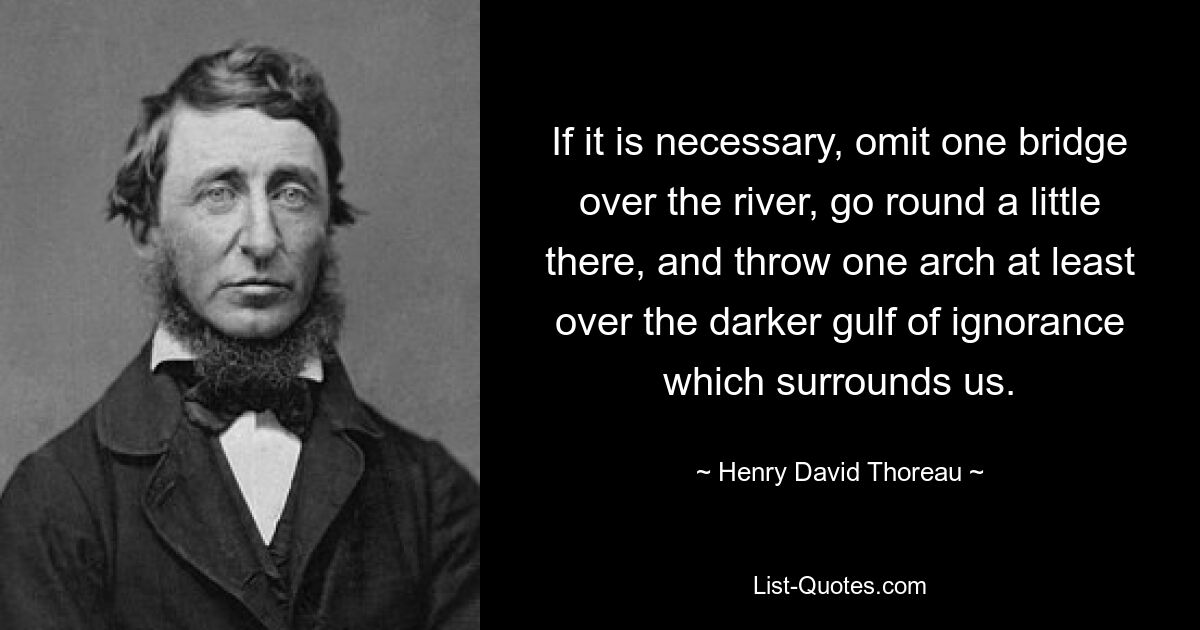 If it is necessary, omit one bridge over the river, go round a little there, and throw one arch at least over the darker gulf of ignorance which surrounds us. — © Henry David Thoreau