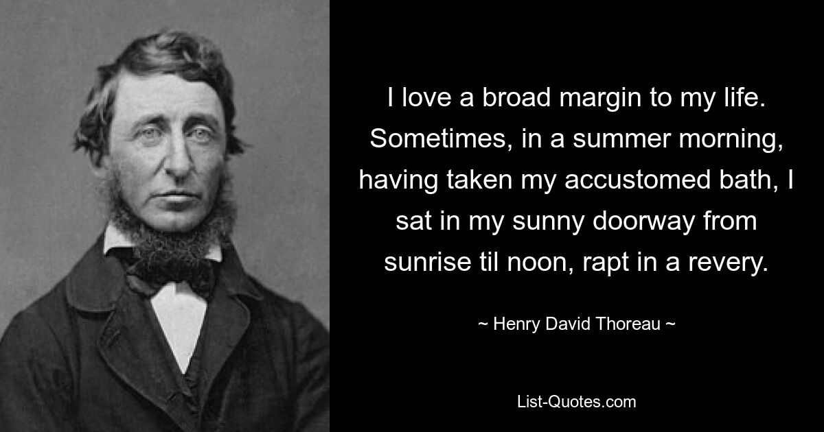 I love a broad margin to my life. Sometimes, in a summer morning, having taken my accustomed bath, I sat in my sunny doorway from sunrise til noon, rapt in a revery. — © Henry David Thoreau