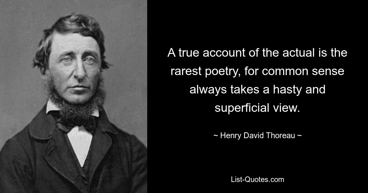 A true account of the actual is the rarest poetry, for common sense always takes a hasty and superficial view. — © Henry David Thoreau