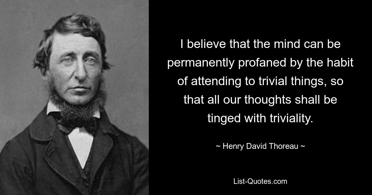 I believe that the mind can be permanently profaned by the habit of attending to trivial things, so that all our thoughts shall be tinged with triviality. — © Henry David Thoreau