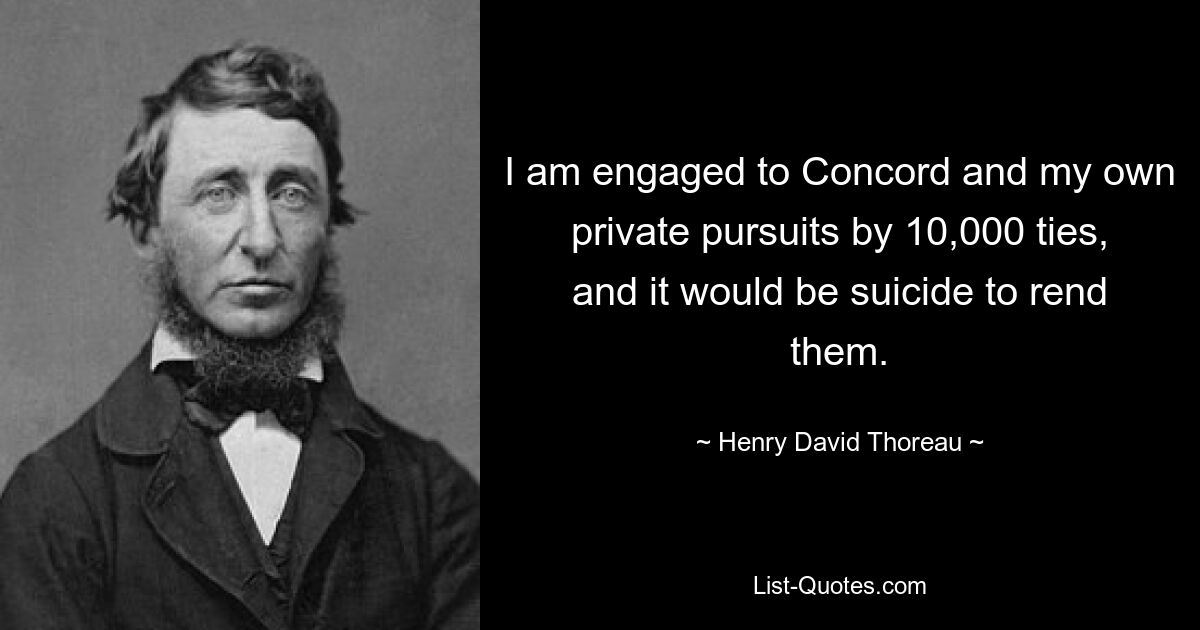 I am engaged to Concord and my own private pursuits by 10,000 ties, and it would be suicide to rend them. — © Henry David Thoreau