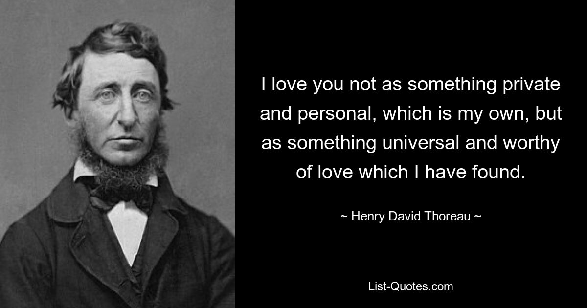 I love you not as something private and personal, which is my own, but as something universal and worthy of love which I have found. — © Henry David Thoreau