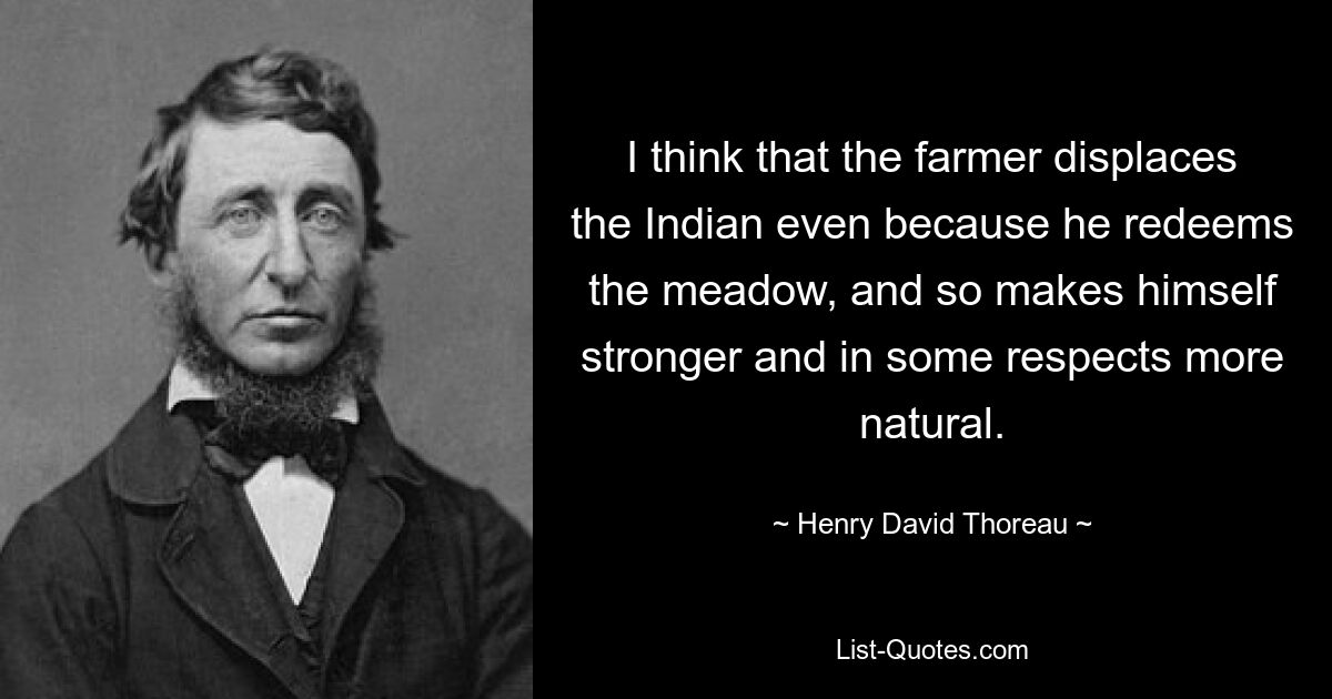 I think that the farmer displaces the Indian even because he redeems the meadow, and so makes himself stronger and in some respects more natural. — © Henry David Thoreau