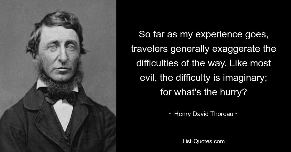 So far as my experience goes, travelers generally exaggerate the difficulties of the way. Like most evil, the difficulty is imaginary; for what's the hurry? — © Henry David Thoreau