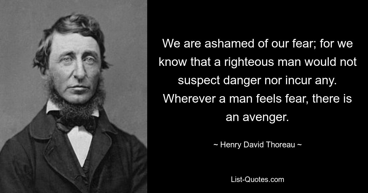 We are ashamed of our fear; for we know that a righteous man would not suspect danger nor incur any. Wherever a man feels fear, there is an avenger. — © Henry David Thoreau