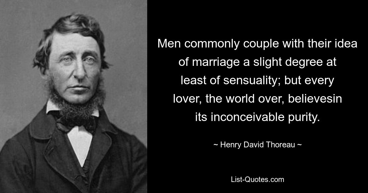 Men commonly couple with their idea of marriage a slight degree at least of sensuality; but every lover, the world over, believesin its inconceivable purity. — © Henry David Thoreau