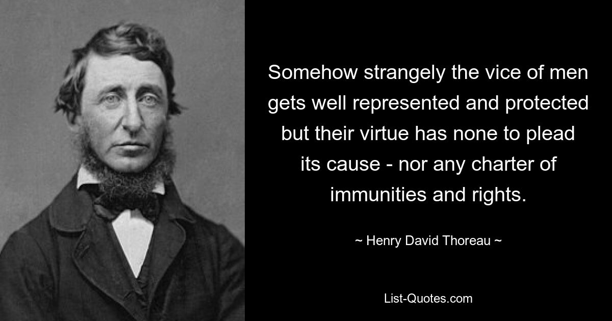 Somehow strangely the vice of men gets well represented and protected but their virtue has none to plead its cause - nor any charter of immunities and rights. — © Henry David Thoreau