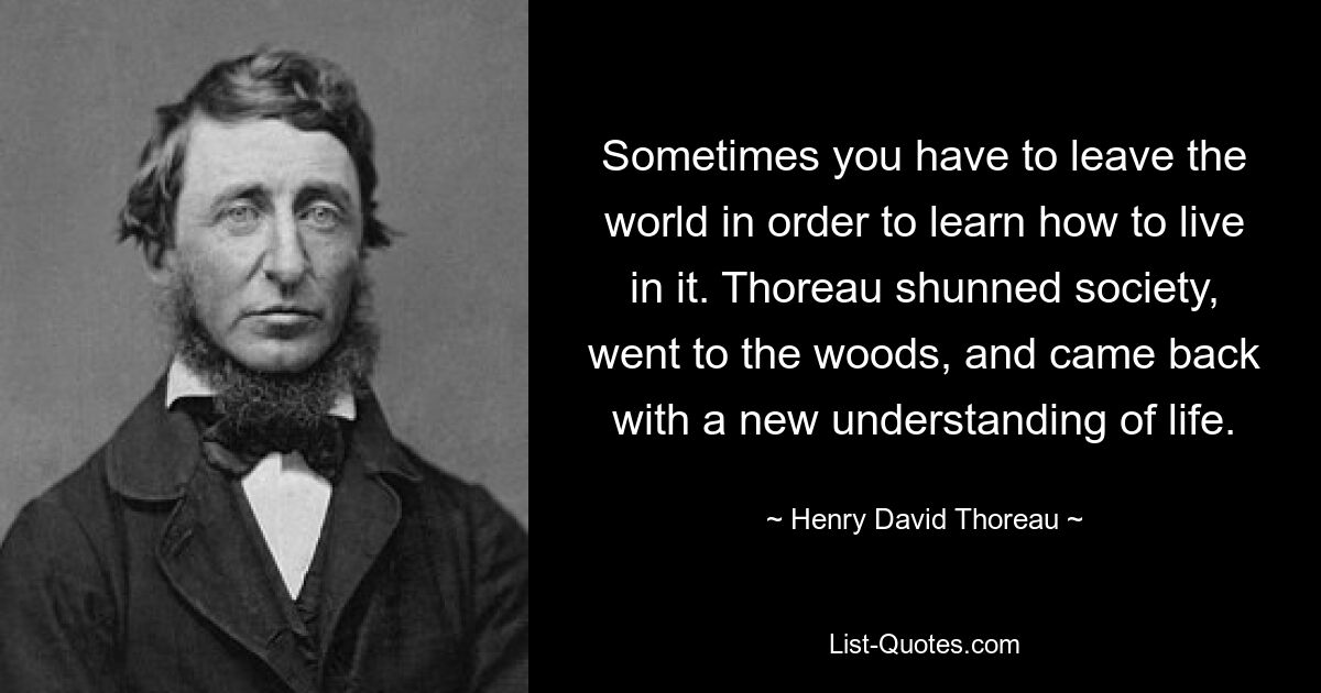 Sometimes you have to leave the world in order to learn how to live in it. Thoreau shunned society, went to the woods, and came back with a new understanding of life. — © Henry David Thoreau