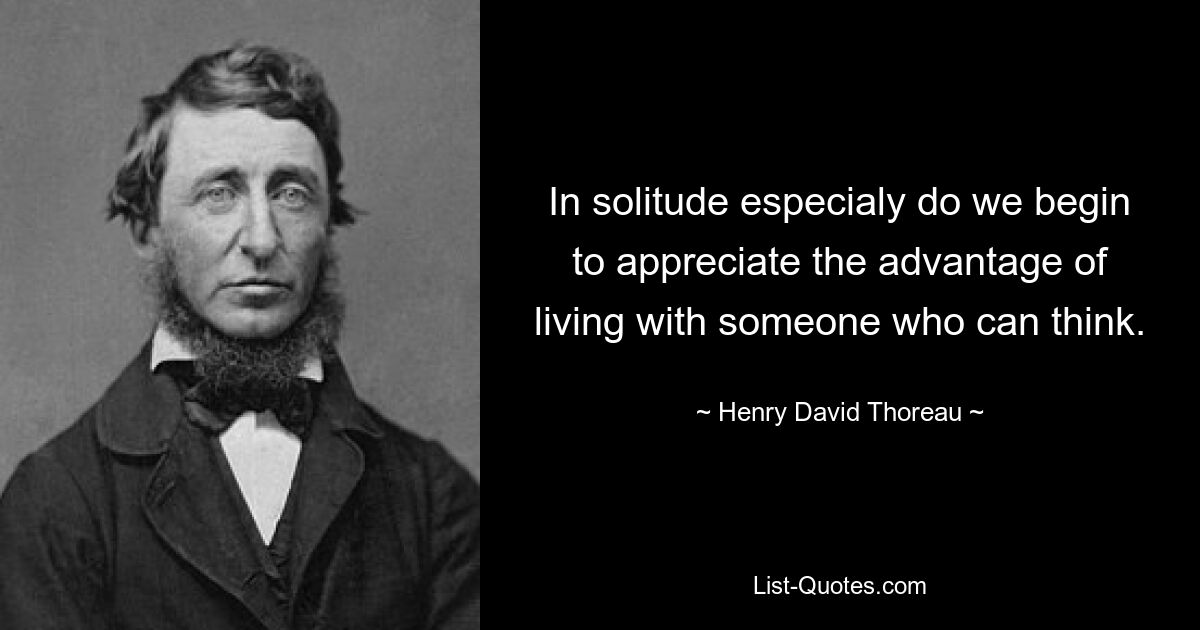 In solitude especialy do we begin to appreciate the advantage of living with someone who can think. — © Henry David Thoreau