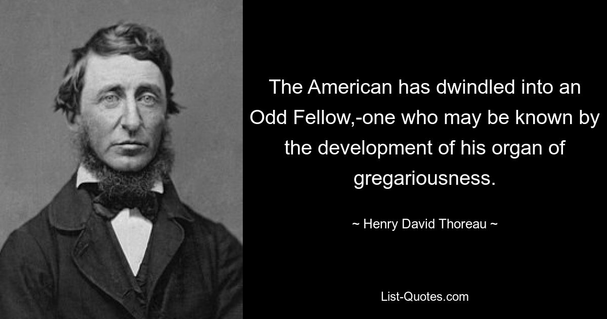 The American has dwindled into an Odd Fellow,-one who may be known by the development of his organ of gregariousness. — © Henry David Thoreau