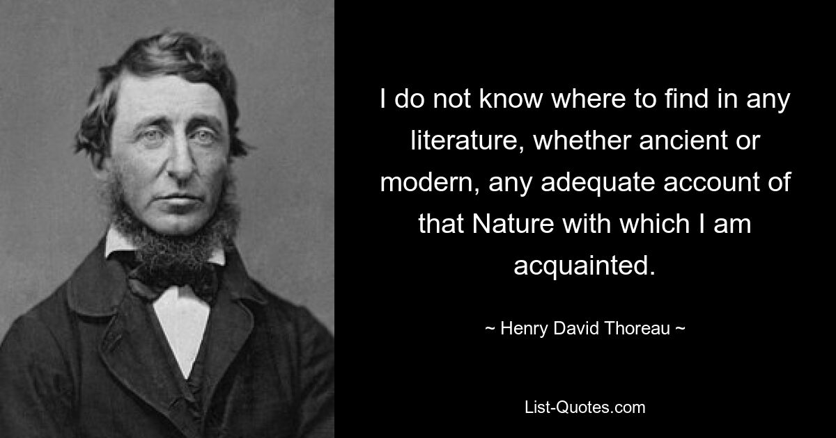 I do not know where to find in any literature, whether ancient or modern, any adequate account of that Nature with which I am acquainted. — © Henry David Thoreau