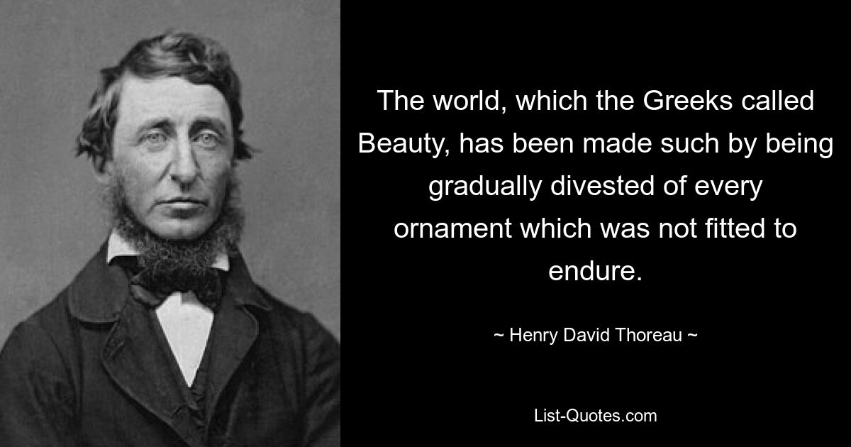 The world, which the Greeks called Beauty, has been made such by being gradually divested of every ornament which was not fitted to endure. — © Henry David Thoreau