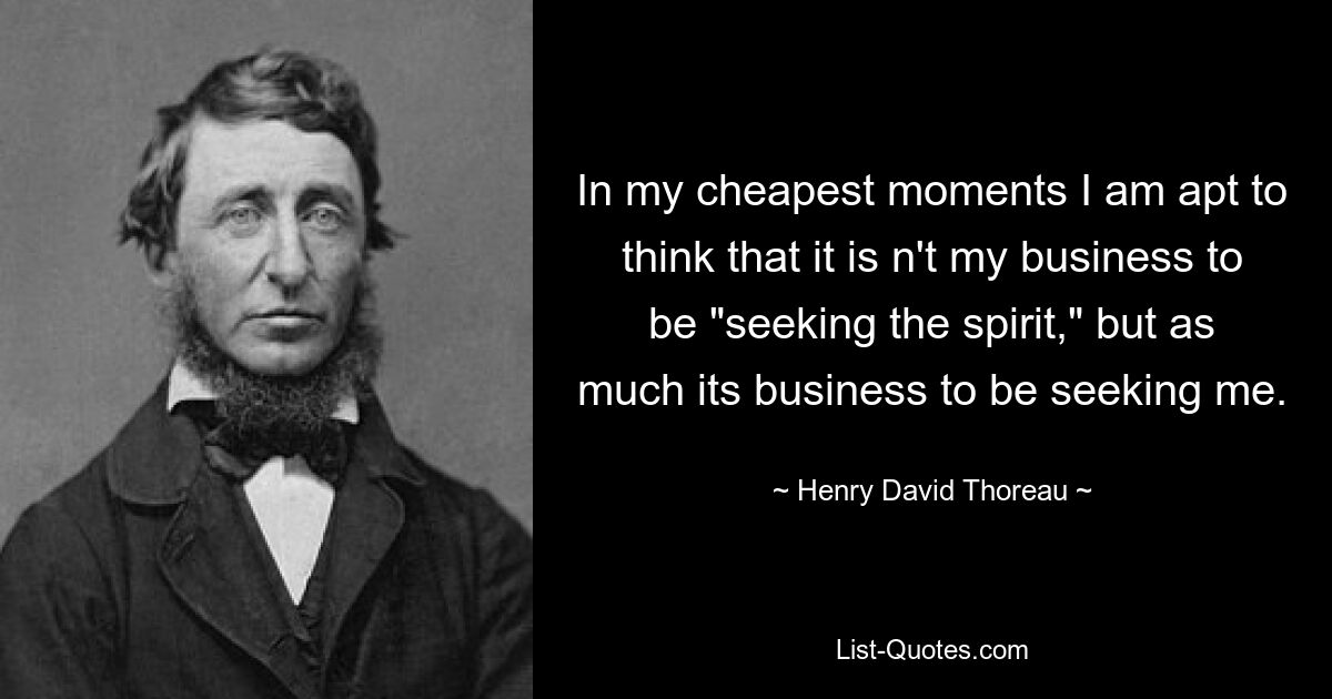 In my cheapest moments I am apt to think that it is n't my business to be "seeking the spirit," but as much its business to be seeking me. — © Henry David Thoreau