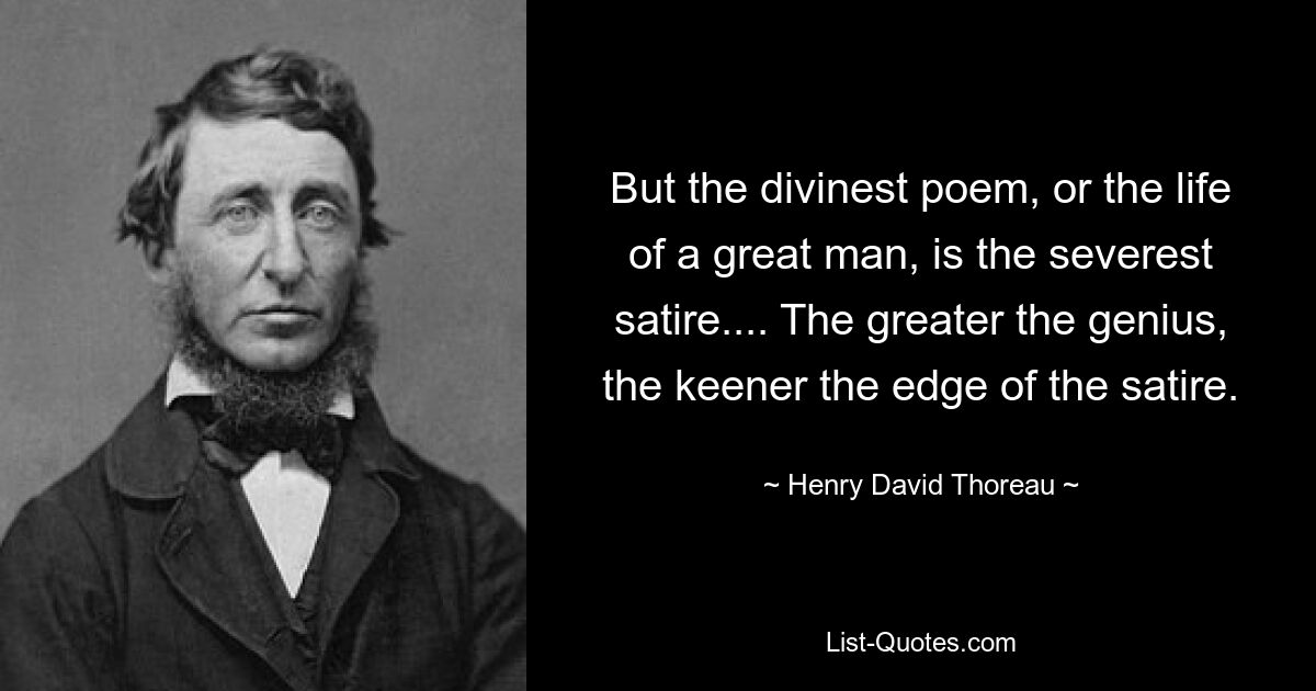 But the divinest poem, or the life of a great man, is the severest satire.... The greater the genius, the keener the edge of the satire. — © Henry David Thoreau