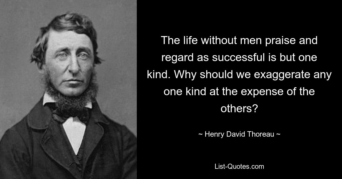 The life without men praise and regard as successful is but one kind. Why should we exaggerate any one kind at the expense of the others? — © Henry David Thoreau