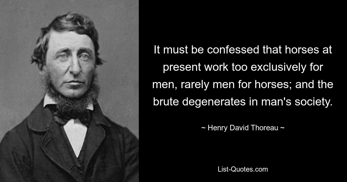 It must be confessed that horses at present work too exclusively for men, rarely men for horses; and the brute degenerates in man's society. — © Henry David Thoreau