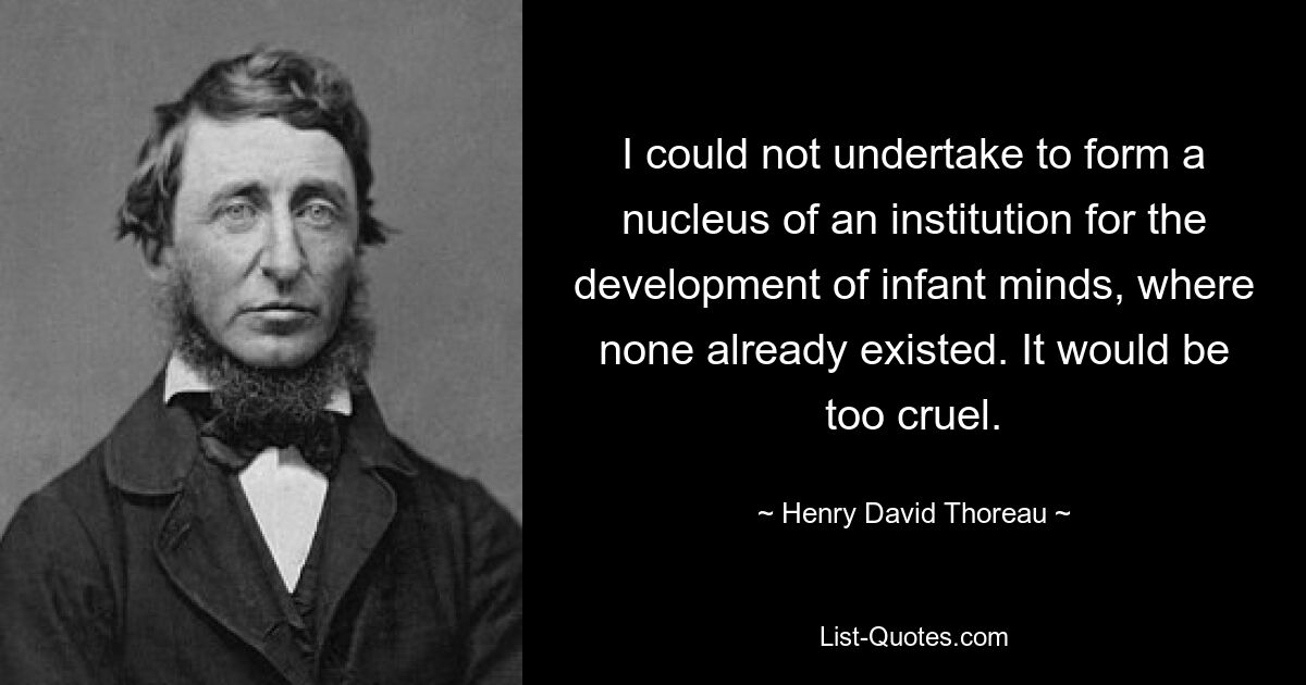 I could not undertake to form a nucleus of an institution for the development of infant minds, where none already existed. It would be too cruel. — © Henry David Thoreau