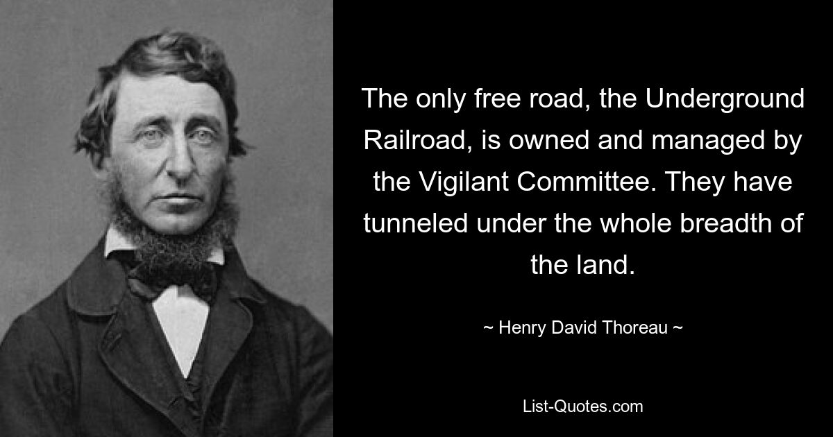 The only free road, the Underground Railroad, is owned and managed by the Vigilant Committee. They have tunneled under the whole breadth of the land. — © Henry David Thoreau