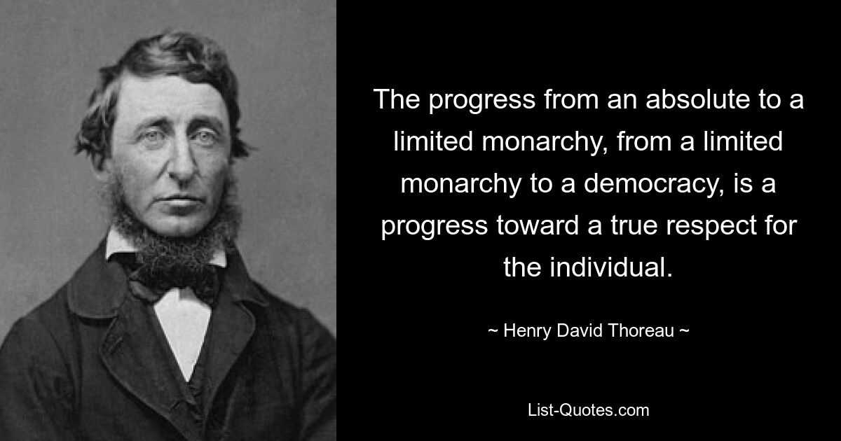 The progress from an absolute to a limited monarchy, from a limited monarchy to a democracy, is a progress toward a true respect for the individual. — © Henry David Thoreau