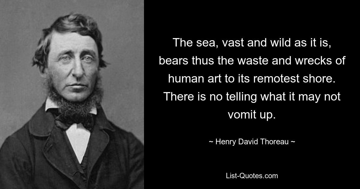 The sea, vast and wild as it is, bears thus the waste and wrecks of human art to its remotest shore. There is no telling what it may not vomit up. — © Henry David Thoreau