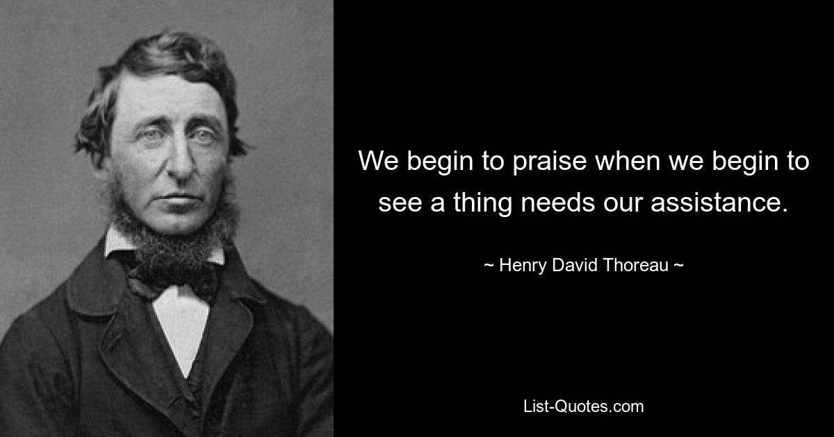 We begin to praise when we begin to see a thing needs our assistance. — © Henry David Thoreau