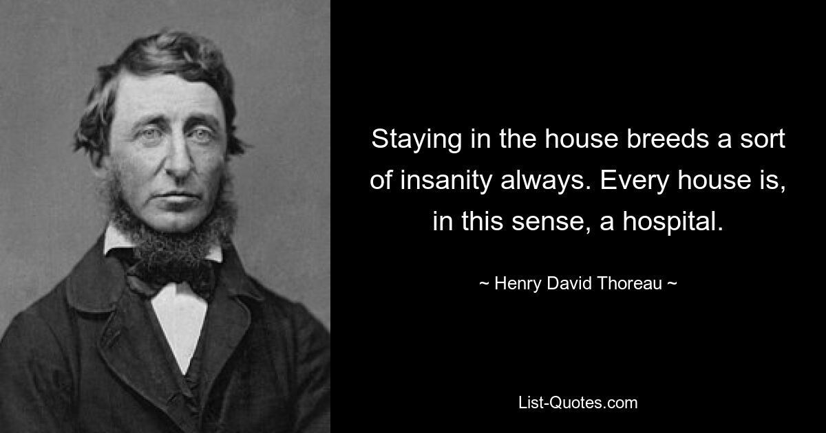 Staying in the house breeds a sort of insanity always. Every house is, in this sense, a hospital. — © Henry David Thoreau