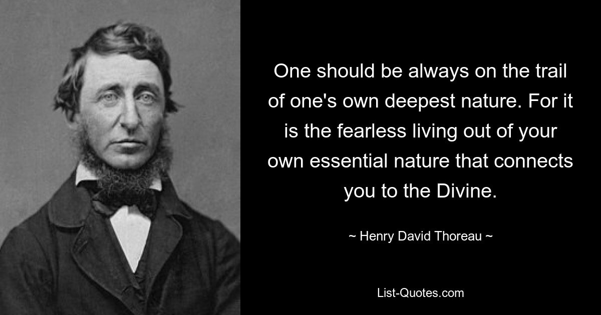 One should be always on the trail of one's own deepest nature. For it is the fearless living out of your own essential nature that connects you to the Divine. — © Henry David Thoreau