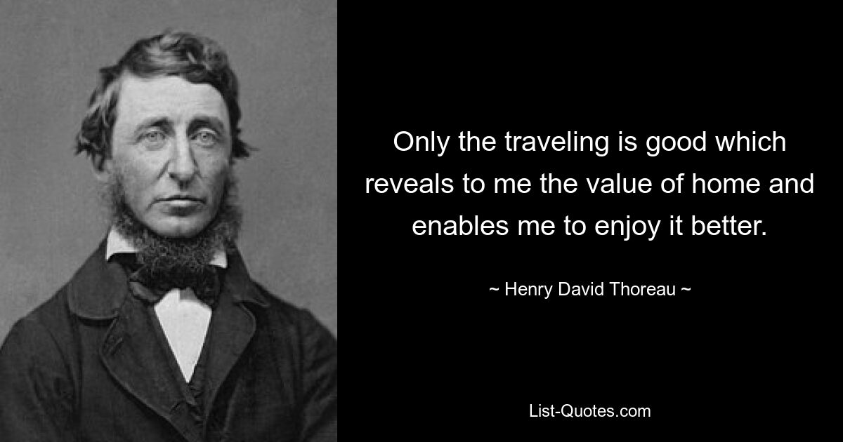 Only the traveling is good which reveals to me the value of home and enables me to enjoy it better. — © Henry David Thoreau