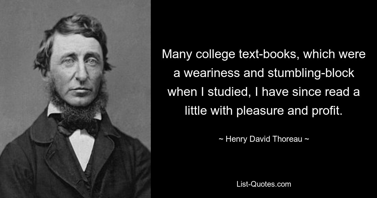 Many college text-books, which were a weariness and stumbling-block when I studied, I have since read a little with pleasure and profit. — © Henry David Thoreau