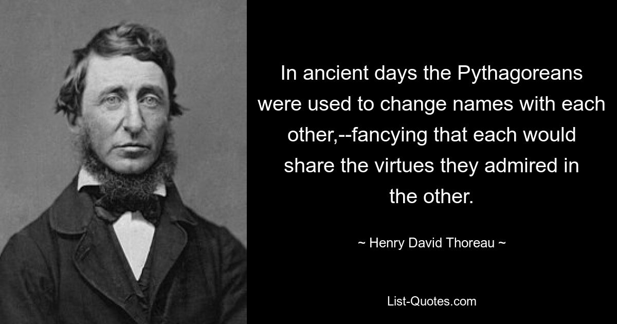 In ancient days the Pythagoreans were used to change names with each other,--fancying that each would share the virtues they admired in the other. — © Henry David Thoreau