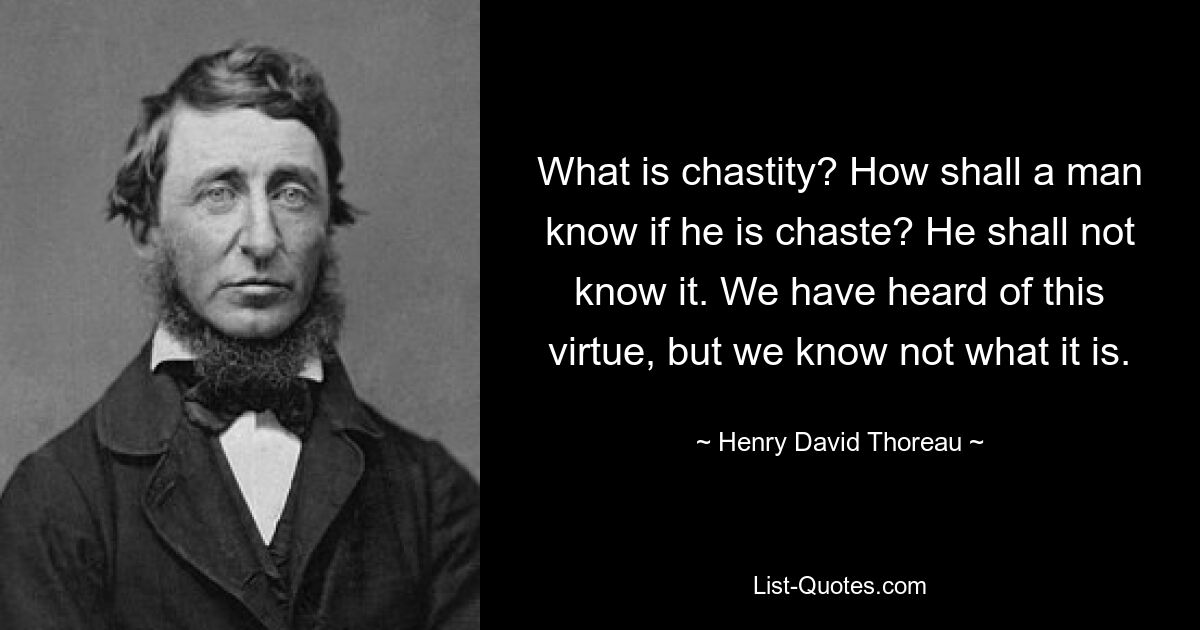 What is chastity? How shall a man know if he is chaste? He shall not know it. We have heard of this virtue, but we know not what it is. — © Henry David Thoreau