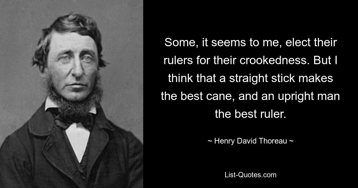 Some, it seems to me, elect their rulers for their crookedness. But I think that a straight stick makes the best cane, and an upright man the best ruler. — © Henry David Thoreau