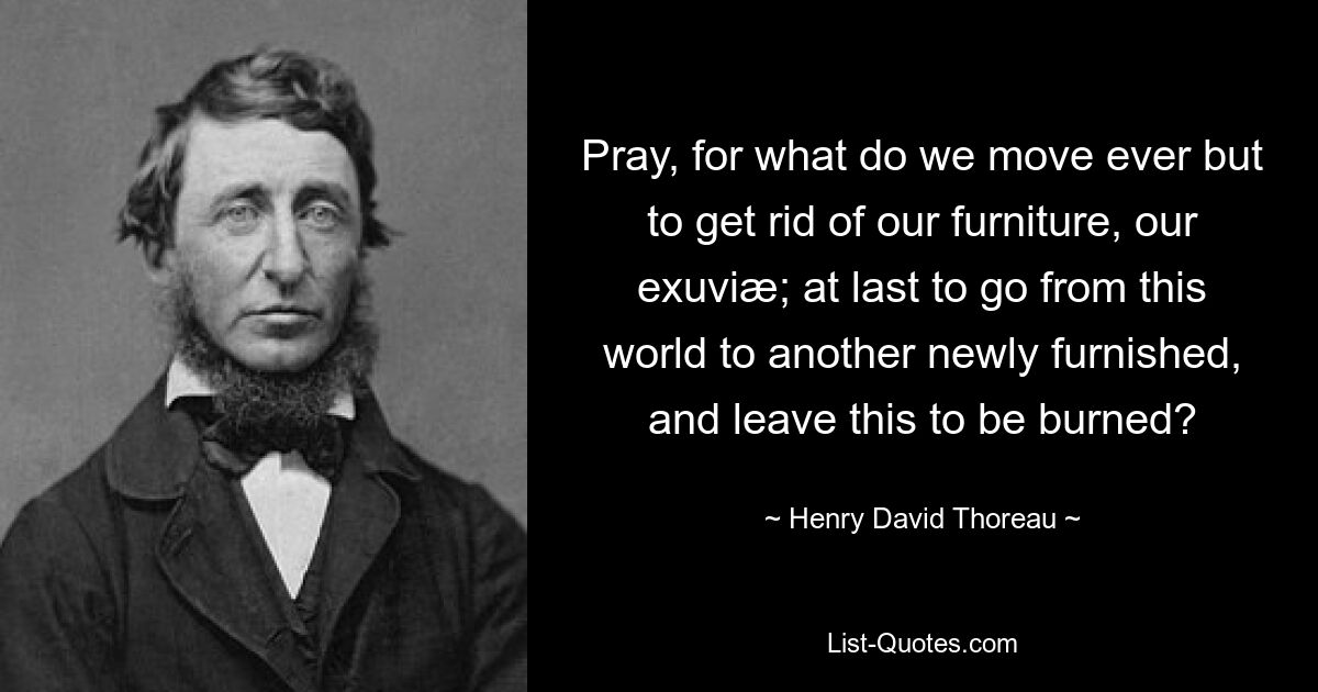 Pray, for what do we move ever but to get rid of our furniture, our exuviæ; at last to go from this world to another newly furnished, and leave this to be burned? — © Henry David Thoreau