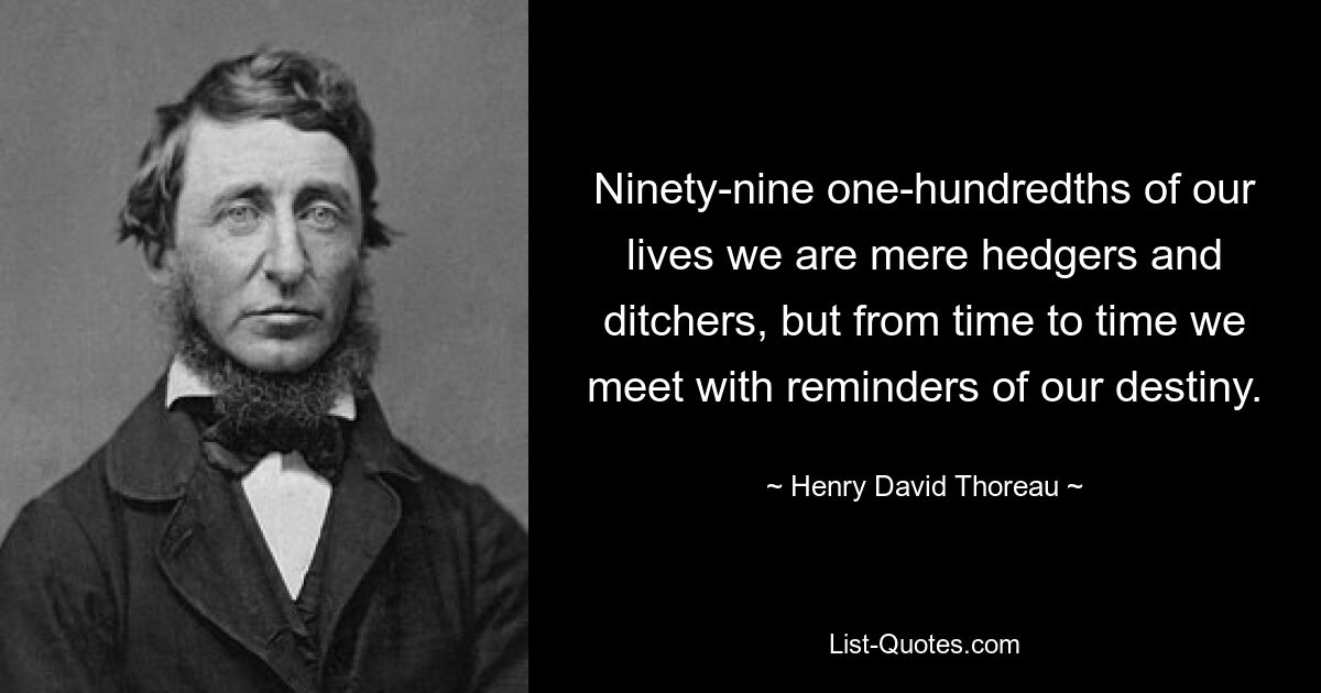 Ninety-nine one-hundredths of our lives we are mere hedgers and ditchers, but from time to time we meet with reminders of our destiny. — © Henry David Thoreau