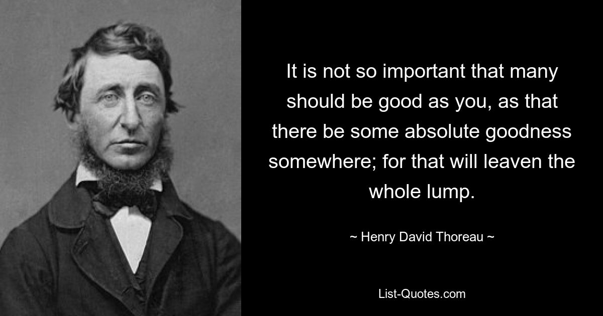 It is not so important that many should be good as you, as that there be some absolute goodness somewhere; for that will leaven the whole lump. — © Henry David Thoreau