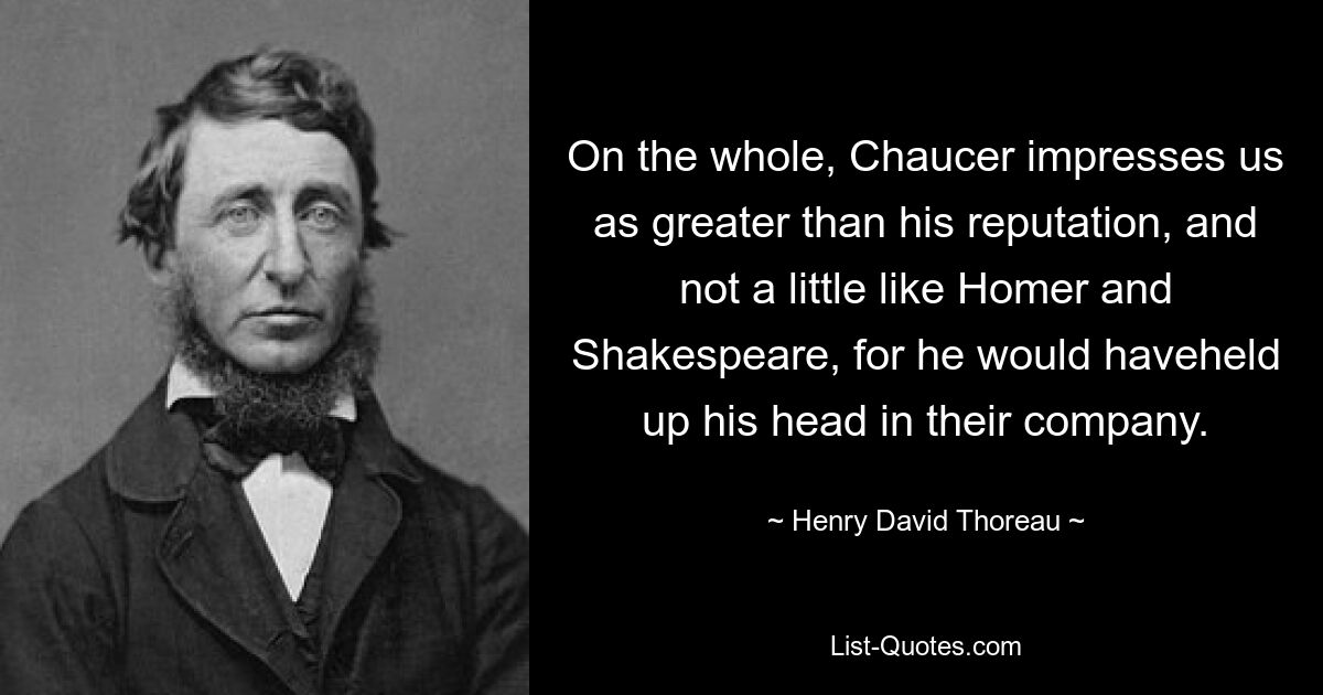 On the whole, Chaucer impresses us as greater than his reputation, and not a little like Homer and Shakespeare, for he would haveheld up his head in their company. — © Henry David Thoreau