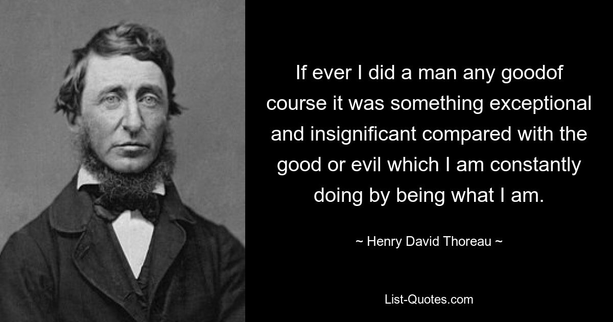 If ever I did a man any goodof course it was something exceptional and insignificant compared with the good or evil which I am constantly doing by being what I am. — © Henry David Thoreau