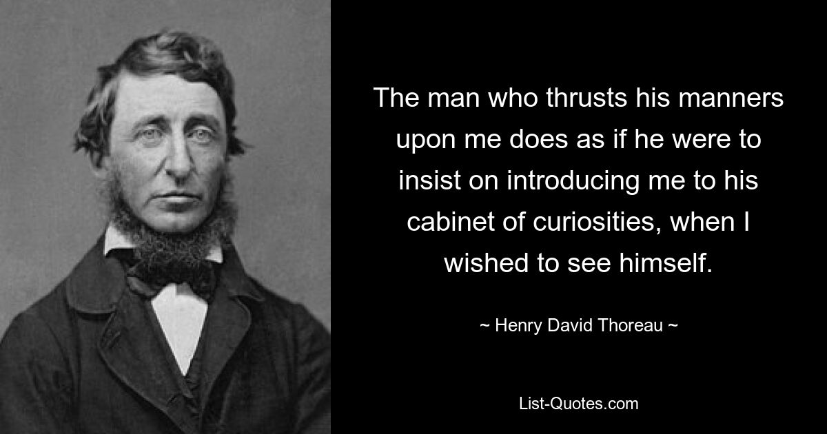 The man who thrusts his manners upon me does as if he were to insist on introducing me to his cabinet of curiosities, when I wished to see himself. — © Henry David Thoreau