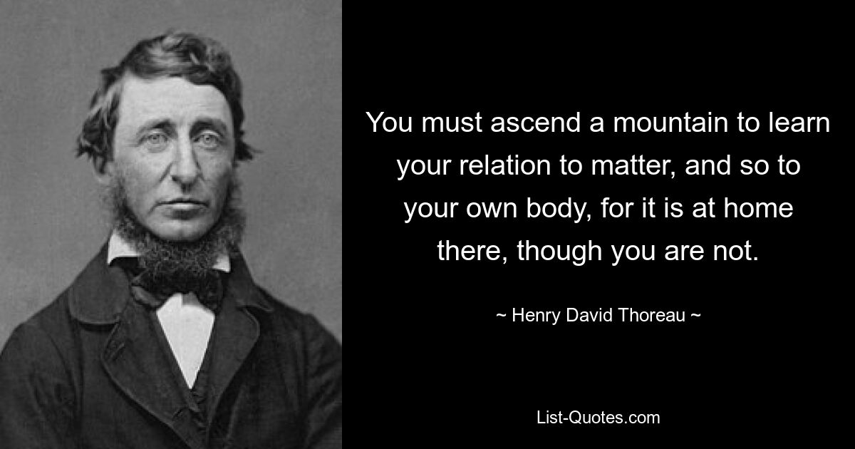 You must ascend a mountain to learn your relation to matter, and so to your own body, for it is at home there, though you are not. — © Henry David Thoreau